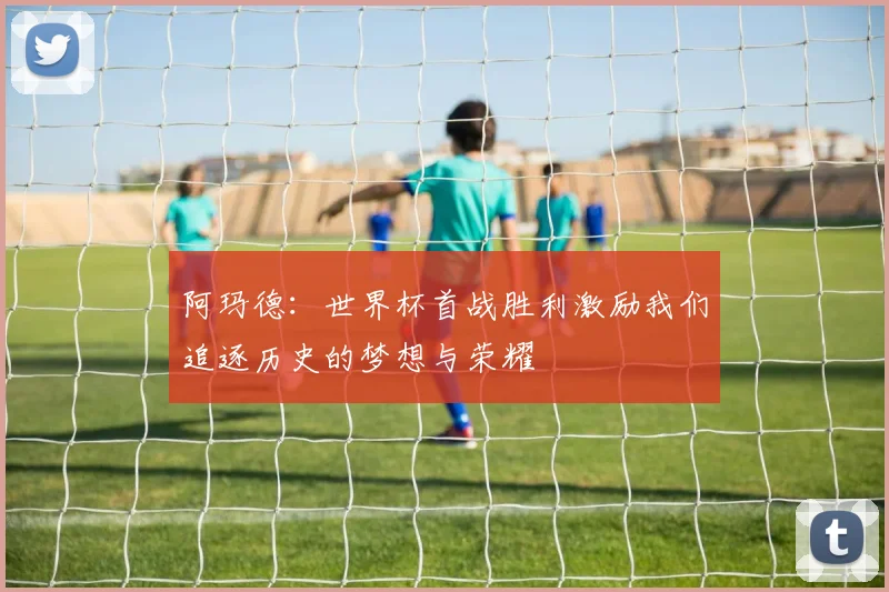 阿玛德：世界杯首战胜利激励我们追逐历史的梦想与荣耀