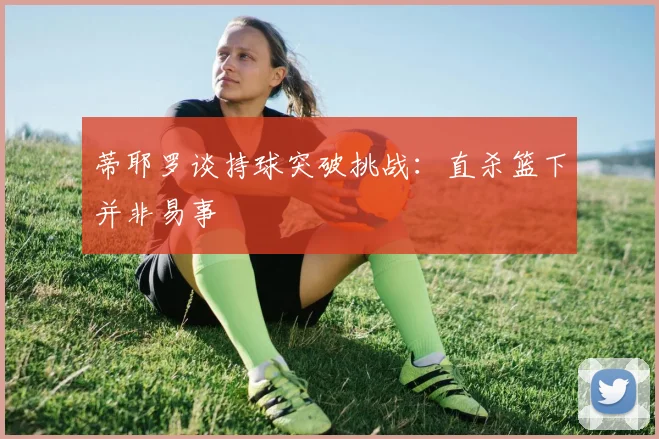 蒂耶罗谈持球突破挑战：直杀篮下并非易事