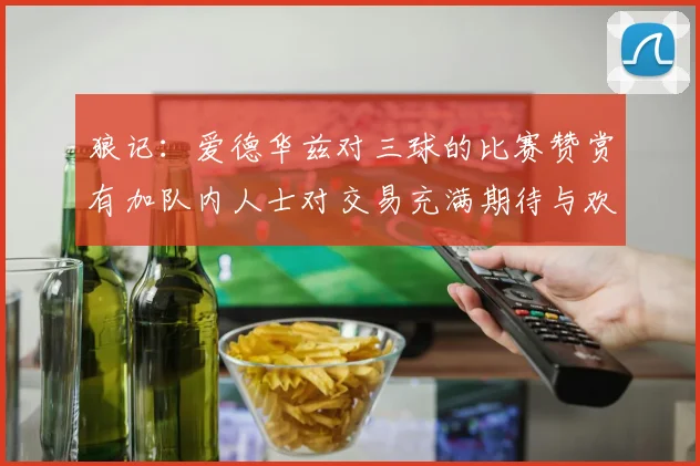 狼记：爱德华兹对三球的比赛赞赏有加队内人士对交易充满期待与欢欣