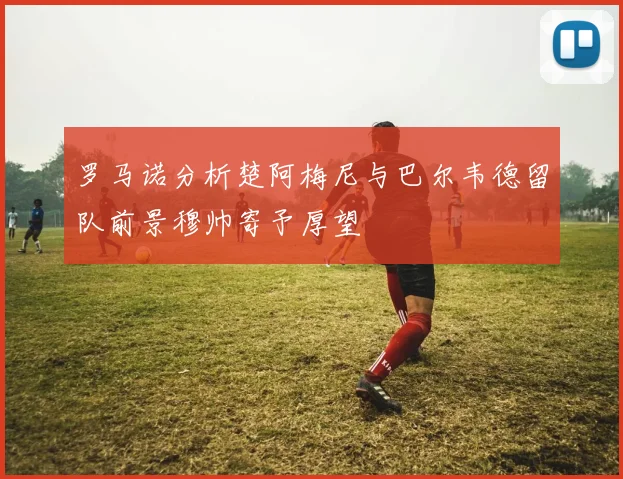 罗马诺分析楚阿梅尼与巴尔韦德留队前景穆帅寄予厚望