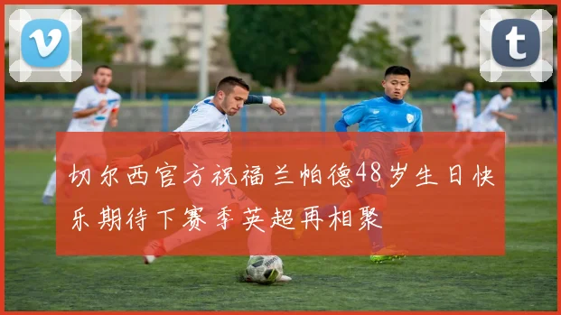 切尔西官方祝福兰帕德48岁生日快乐期待下赛季英超再相聚