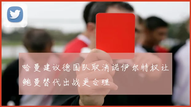 哈曼建议德国队取消诺伊尔特权让鲍曼替代出战更合理