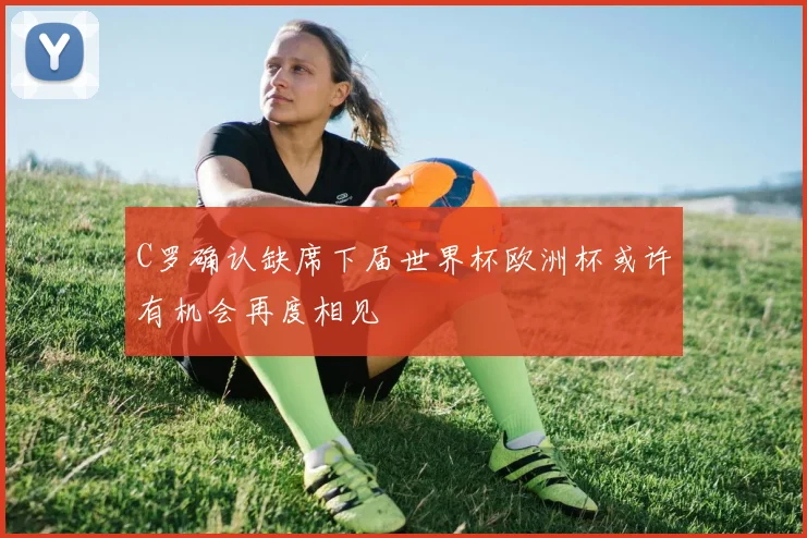 C罗确认缺席下届世界杯欧洲杯或许有机会再度相见