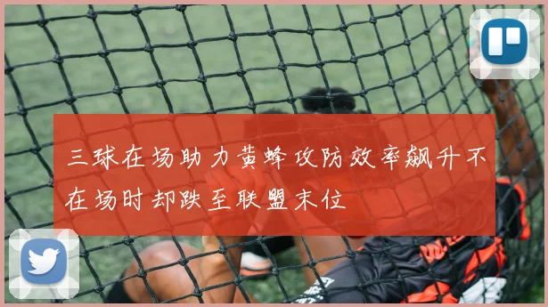 三球在场助力黄蜂攻防效率飙升不在场时却跌至联盟末位