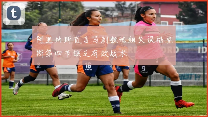 阿里纳斯直言马刺教练组失误福克斯第四节缺乏有效战术