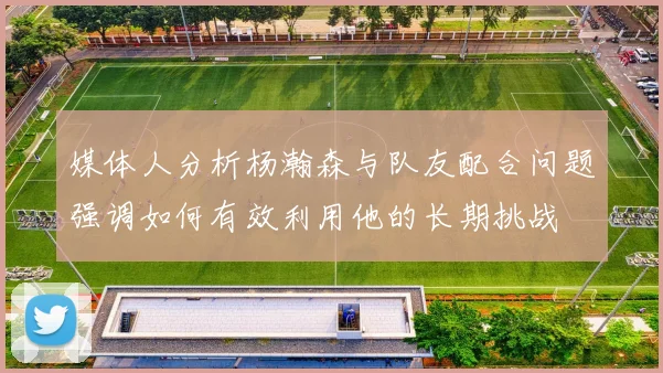 媒体人分析杨瀚森与队友配合问题强调如何有效利用他的长期挑战