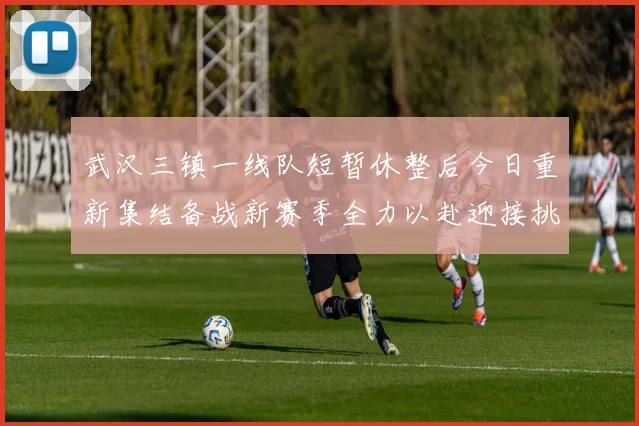 武汉三镇一线队短暂休整后今日重新集结备战新赛季全力以赴迎接挑战